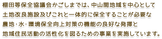 棚田等保全協議会かごしまでは、中山間地域を中心として土地改良施設及びこれと一体的に保全することが必要な農地・水・環境保全向上対策の機能の良好な発揮と地域住民活動の活性化を図るための事業を実施しています。